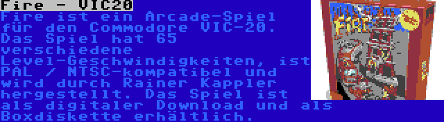 Fire - VIC20 | Fire ist ein Arcade-Spiel für den Commodore VIC-20. Das Spiel hat 65 verschiedene Level-Geschwindigkeiten, ist PAL / NTSC-kompatibel und wird durch Rainer Kappler hergestellt. Das Spiel ist als digitaler Download und als Boxdiskette erhältlich.