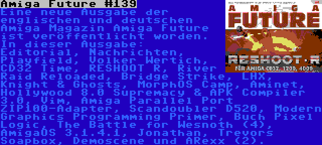 Amiga Future #139 | Eine neue Ausgabe der englischen und deutschen Amiga Magazin Amiga Future ist veröffentlicht worden. In dieser Ausgabe: Editorial, Nachrichten, Playfield, Volker Wertich, CD32 Time, RESHOOT R, River Raid Reloaded, Bridge Strike, LHX, Knight & Ghosts, MorphOS Camp, Aminet, Hollywood 8.0 Supremacy & APK Compiler 3.0, Vim, Amiga Parallel Port ZIP100-Adapter, Scandoubler D520, Modern Graphics Programming Primer, Buch Pixel Logic, The Battle for Wesnoth (4), AmigaOS 3.1.4.1, Jonathan, Trevors Soapbox, Demoscene und ARexx (2).