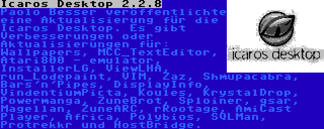 Icaros Desktop 2.2.8 | Paolo Besser veröffentlichte eine Aktualisierung für die Icaros Desktop. Es gibt Verbesserungen oder Aktualisierungen für: Wallpapers, MCC_TextEditor, Atari800 - emulator, InstallerLG, ViewLHA, run_Lodepaint, VIM, Zaz, Shmupacabra, Bars'n'Pipes, DisplayInfo, VindentiumPicta, Koules, KrystalDrop, Powermanga, ZuneBrot, Sploiner, gsar, Magellan, ZuneARC, rRootage, AmiCast Player, Africa, Polybios, SQLMan, Protrekkr und HostBridge.