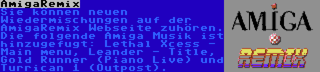 AmigaRemix | Sie können neuen Wiedermischungen auf der AmigaRemix Webseite zuhören. Die folgende Amiga Musik ist hinzugefugt: Lethal Xcess - Main menu, Leander - Title, Gold Runner (Piano Live) und Turrican 1 (Outpost).