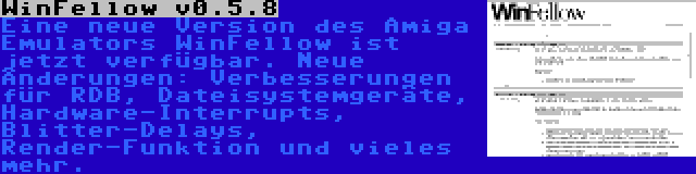 WinFellow v0.5.8 | Eine neue Version des Amiga Emulators WinFellow ist jetzt verfügbar. Neue Änderungen: Verbesserungen für RDB, Dateisystemgeräte, Hardware-Interrupts, Blitter-Delays, Render-Funktion und vieles mehr.