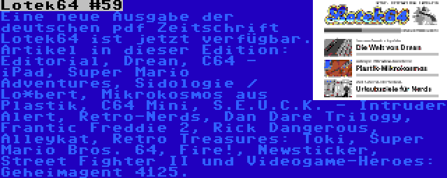 Lotek64 #59 | Eine neue Ausgabe der deutschen pdf Zeitschrift Lotek64 ist jetzt verfügbar. Artikel in dieser Edition: Editorial, Drean, C64 - iPad, Super Mario Adventures, Sidologie / Lo*bert, Mikrokosmos aus Plastik, C64 Mini, S.E.U.C.K. - Intruder Alert, Retro-Nerds, Dan Dare Trilogy, Frantic Freddie 2, Rick Dangerous, Alleykat, Retro Treasures: Toki, Super Mario Bros. 64, Fire!, Newsticker, Street Fighter II und Videogame-Heroes: Geheimagent 4125.