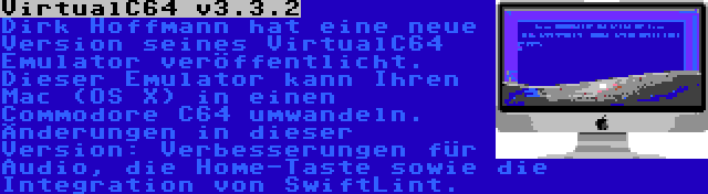 VirtualC64 v3.3.2 | Dirk Hoffmann hat eine neue Version seines VirtualC64 Emulator veröffentlicht. Dieser Emulator kann Ihren Mac (OS X) in einen Commodore C64 umwandeln. Änderungen in dieser Version: Verbesserungen für Audio, die Home-Taste sowie die Integration von SwiftLint.
