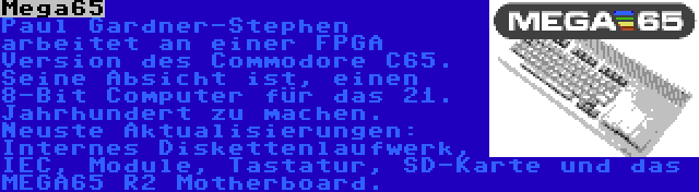 Mega65 | Paul Gardner-Stephen arbeitet an einer FPGA Version des Commodore C65. Seine Absicht ist, einen 8-Bit Computer für das 21. Jahrhundert zu machen. Neuste Aktualisierungen: Internes Diskettenlaufwerk, IEC, Module, Tastatur, SD-Karte und das MEGA65 R2 Motherboard.