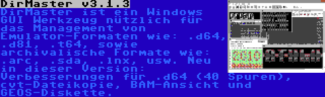 DirMaster v3.1.3 | DirMaster ist ein Windows GUI Werkzeug nützlich für das Management von Emulator-Formaten wie: .d64, .d81, .t64, sowie archivalische Formate wie: .arc, .sda, .lnx, usw. Neu in dieser Version: Verbesserungen für .d64 (40 Spuren), cvt-Dateikopie, BAM-Ansicht und GEOS-Diskette.