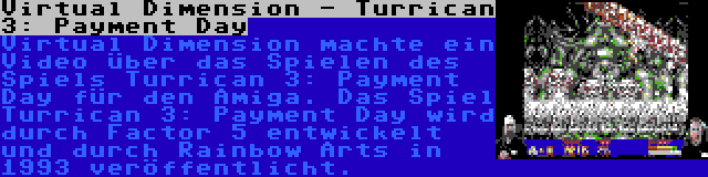 Virtual Dimension - Turrican 3: Payment Day | Virtual Dimension machte ein Video über das Spielen des Spiels Turrican 3: Payment Day für den Amiga. Das Spiel Turrican 3: Payment Day wird durch Factor 5 entwickelt und durch Rainbow Arts in 1993 veröffentlicht.