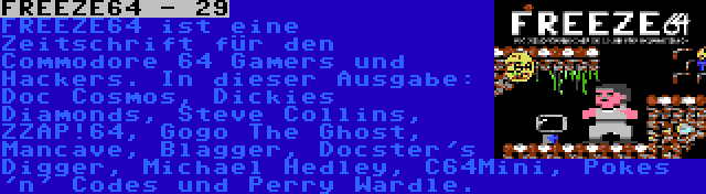 FREEZE64 - 29 | FREEZE64 ist eine Zeitschrift für den Commodore 64 Gamers und Hackers. In dieser Ausgabe: Doc Cosmos, Dickies Diamonds, Steve Collins, ZZAP!64, Gogo The Ghost, Mancave, Blagger, Docster's Digger, Michael Hedley, C64Mini, Pokes 'n' Codes und Perry Wardle.