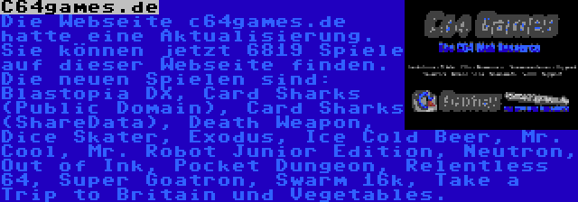 C64games.de | Die Webseite c64games.de hatte eine Aktualisierung. Sie können jetzt 6819 Spiele auf dieser Webseite finden. Die neuen Spielen sind: Blastopia DX, Card Sharks (Public Domain), Card Sharks (ShareData), Death Weapon, Dice Skater, Exodus, Ice Cold Beer, Mr. Cool, Mr. Robot Junior Edition, Neutron, Out of Ink, Pocket Dungeon, Relentless 64, Super Goatron, Swarm 16k, Take a Trip to Britain und Vegetables.