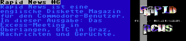 Rapid News #6 | Rapid News ist eine englische Diskette Magazin für den Commodore-Benutzer. In dieser Ausgabe: Das Excess-Meeting in Oberlangen, GTC in Graz, Nachrichten und Gerüchte.