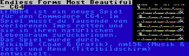 Endless Forms Most Beautiful - C64 | EFMB64 ist ein neues Spiel für den Commodore C64. Im Spiel musst du Tausende von verlorenen Imps retten und sie in ihren natürlichen Lebensraum zurückbringen. Das Spiel wurde durch Rikib80 (Code & Grafik), nm156 (Musik & Test) und Hend (Titelbildschirm) entwickelt.