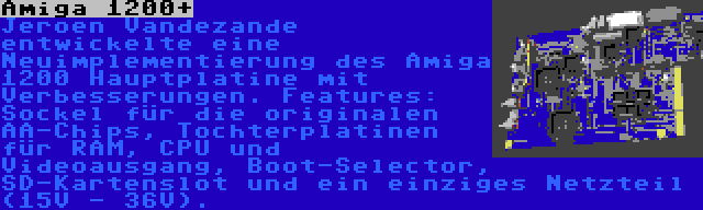 Amiga 1200+ | Jeroen Vandezande entwickelte eine Neuimplementierung des Amiga 1200 Hauptplatine mit Verbesserungen. Features: Sockel für die originalen AA-Chips, Tochterplatinen für RAM, CPU und Videoausgang, Boot-Selector, SD-Kartenslot und ein einziges Netzteil (15V - 36V).