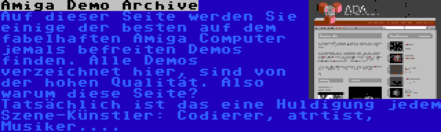 Amiga Demo Archive | Auf dieser Seite werden Sie einige der besten auf dem fabelhaften Amiga Computer jemals befreiten Demos finden. Alle Demos verzeichnet hier, sind von der hohen Qualität. Also warum diese Seite? Tatsächlich ist das eine Huldigung jedem Szene-Künstler: Codierer, atrtist, Musiker....