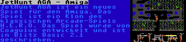 JetHunt AGA - Amiga | JetHunt AGA ist ein neues Spiel für den Amiga. Das Spiel ist ein Klon des klassischen Arcade-Spiels H.E.R.O. Das Spiel wurde von Coagulus entwickelt und ist in Blitz Basic 2.1 geschrieben.