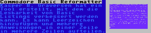 Commodore Basic Reformatter | Kasper B. Graversen hat ein Tool erstellt, mit dem die Lesbarkeit von Basic Listings verbessert werden kann. Es kann Leerzeichen hinzufügen und mehrere Anweisungen in einer Zeile in mehrere Zeilen aufteilen.