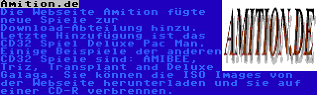 Amition.de | Die Webseite Amition fügte neue Spiele zur Download-Abteilung hinzu. Letzte Hinzufügung ist das CD32 Spiel Deluxe Pac Man. Einige Beispiele der anderen CD32 Spiele sind: AMIBEE, Triz, Transplant and Deluxe Galaga. Sie können die ISO Images von der Webseite herunterladen und sie auf einer CD-R verbrennen.