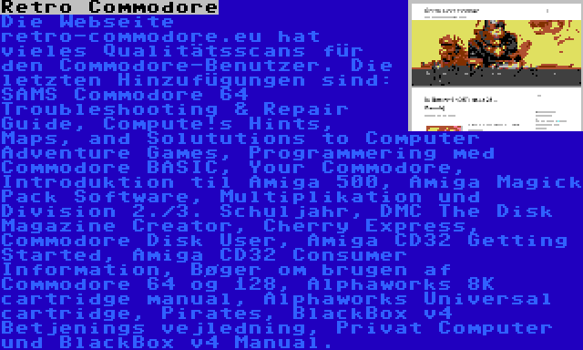 Retro Commodore | Die Webseite retro-commodore.eu hat vieles Qualitätsscans für den Commodore-Benutzer. Die letzten Hinzufügungen sind: SAMS Commodore 64 Troubleshooting & Repair Guide, Compute!s Hints, Maps, and Solututions to Computer Adventure Games, Programmering med Commodore BASIC, Your Commodore, Introduktion til Amiga 500, Amiga Magick Pack Software, Multiplikation und Division 2./3. Schuljahr, DMC The Disk Magazine Creator, Cherry Express, Commodore Disk User, Amiga CD32 Getting Started, Amiga CD32 Consumer Information, Bøger om brugen af Commodore 64 og 128, Alphaworks 8K cartridge manual, Alphaworks Universal cartridge, Pirates, BlackBox v4 Betjenings vejledning, Privat Computer und BlackBox v4 Manual.