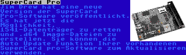 SuperCard Pro | Jim Drew hat eine neue Version der SuperCard Pro-Software veröffentlicht. Es hat jetzt die Möglichkeit, 1541-Datenträger zu retten und .d64 Image-Dateien zu erstellen. Sie können die Auto Update Funktion Ihrer vorhandenen SuperCard pro-Software zum Aktualisieren verwenden.