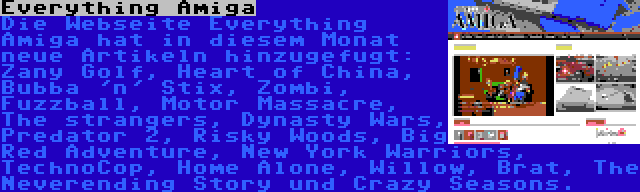 Everything Amiga | Die Webseite Everything Amiga hat in diesem Monat neue Artikeln hinzugefugt: Zany Golf, Heart of China, Bubba 'n' Stix, Zombi, Fuzzball, Motor Massacre, The strangers, Dynasty Wars, Predator 2, Risky Woods, Big Red Adventure, New York Warriors, TechnoCop, Home Alone, Willow, Brat, The Neverending Story und Crazy Seasons.