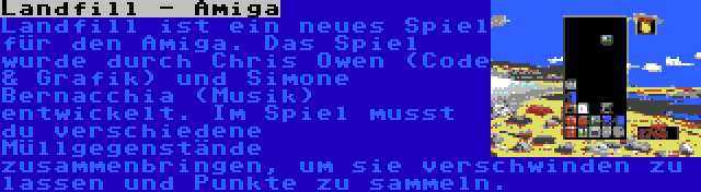 Landfill - Amiga | Landfill ist ein neues Spiel für den Amiga. Das Spiel wurde durch Chris Owen (Code & Grafik) und Simone Bernacchia (Musik) entwickelt. Im Spiel musst du verschiedene Müllgegenstände zusammenbringen, um sie verschwinden zu lassen und Punkte zu sammeln.