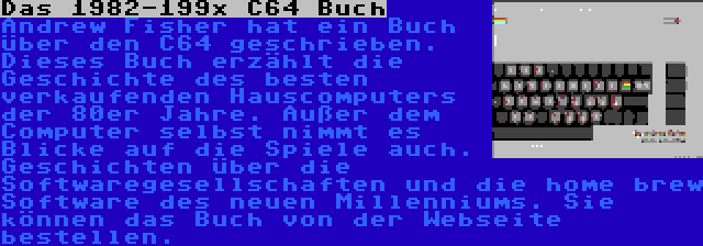 Das 1982-199x C64 Buch | Andrew Fisher hat ein Buch über den C64 geschrieben. Dieses Buch erzählt die Geschichte des besten verkaufenden Hauscomputers der 80er Jahre. Außer dem Computer selbst nimmt es Blicke auf die Spiele auch. Geschichten über die Softwaregesellschaften und die home brew Software des neuen Millenniums. Sie können das Buch von der Webseite bestellen.