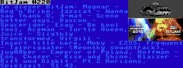 BitJam #220 | In dieser BitJam: Magnar - Beg'n'Bribe, Jazzcat - Wanna say Thank U, 4-mat - Scene better days, Dascon - Spacerider, Esau - Be kool fool, Aceman - Turtle Queen, Juice - Sligthly transformed, Virgill - Insert title here, Moby - E255, Frequent - Talerigaater (Neonsky soudntrack), lug00ber - Emperor of Poland, Hoffman - Eon, Chaser - Rise and Shine, Blaizer - Rift und Glxblt - Pt 2 Horizons. Spielzeit: 51:43.