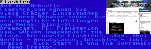 Flashtro | Auf der Webseite Flashtro.com können Sie viele Cräcker-Einleitungen mit Ihrem Browser sehen. Die ursprüngliche Einleitungen vom Amiga, Atari-ST, Dreamcast, PC, Playstation usw. würden umgewandelt zum Flash. Der neuste Flashtro's sind: Shut Berlin - Renaissance, Splashtro - Toki, Oracle - Kick Start II und The Supremacy - Demo Creator.