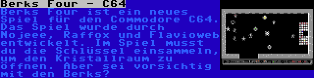 Berks Four - C64 | Berks Four ist ein neues Spiel für den Commodore C64. Das Spiel wurde durch Nojeee, Raffox und Flavioweb entwickelt. Im Spiel musst du die Schlüssel einsammeln, um den Kristallraum zu öffnen. Aber sei vorsichtig mit den Berks…