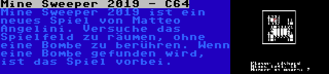 Mine Sweeper 2019 - C64 | Mine Sweeper 2019 ist ein neues Spiel von Matteo Angelini. Versuche das Spielfeld zu räumen, ohne eine Bombe zu berühren. Wenn eine Bombe gefunden wird, ist das Spiel vorbei.