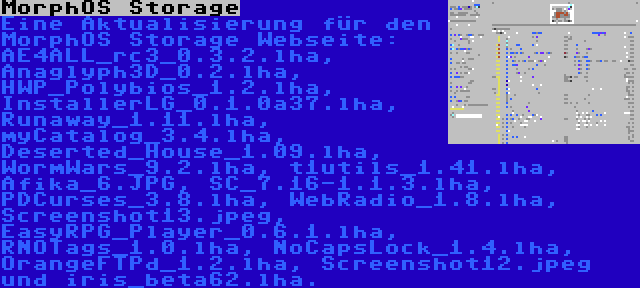 MorphOS Storage | Eine Aktualisierung für den MorphOS Storage Webseite: AE4ALL_rc3_0.3.2.lha, Anaglyph3D_0.2.lha, HWP_Polybios_1.2.lha, InstallerLG_0.1.0a37.lha, Runaway_1.11.lha, myCatalog_3.4.lha, Deserted_House_1.09.lha, WormWars_9.2.lha, t1utils_1.41.lha, Afika_6.JPG, SC_7.16-1.1.3.lha, PDCurses_3.8.lha, WebRadio_1.8.lha, Screenshot13.jpeg, EasyRPG_Player_0.6.1.lha, RNOTags_1.0.lha, NoCapsLock_1.4.lha, OrangeFTPd_1.2.lha, Screenshot12.jpeg und iris_beta62.lha.