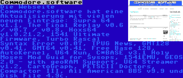 Commodore.software | Die Webseite Commodore.software hat eine Aktualisierung mit vielen neuen Einträge: Supra 64 v1.1, The Final Replay v0.6 / v0.7 / v0.8, Hoxs64 v1.0.21.2, 1541 Ultimate Firmware, Turbo Rascal Syntax Error v0.07, TPUG News, GMT128 v0.41, GMT64 v0.41, Free Base 128, AutoKernel, U64 Run, C*BASE v3.1 Holy Moses Mod Guid for Sysops, 1541EMU, GEOS 2.0 - with geoRAM Support, U64 Streamer v1.2, CartoGraph, PETSCII Doctors, Compactor III, All American BBS v9.9 und Disk File 4.9c.