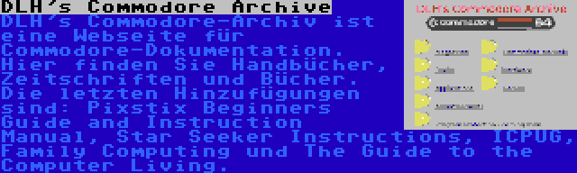 DLH's Commodore Archive | DLH's Commodore-Archiv ist eine Webseite für Commodore-Dokumentation. Hier finden Sie Handbücher, Zeitschriften und Bücher. Die letzten Hinzufügungen sind: Pixstix Beginners Guide and Instruction Manual, Star Seeker Instructions, ICPUG, Family Computing und The Guide to the Computer Living.