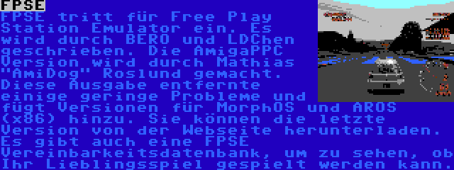 FPSE | FPSE tritt für Free Play Station Emulator ein. Es wird durch BERO und LDChen geschrieben. Die AmigaPPC Version wird durch Mathias AmiDog Roslund gemacht. Diese Ausgabe entfernte einige geringe Probleme und fügt Versionen für MorphOS und AROS (x86) hinzu. Sie können die letzte Version von der Webseite herunterladen. Es gibt auch eine FPSE Vereinbarkeitsdatenbank, um zu sehen, ob Ihr Lieblingsspiel gespielt werden kann.