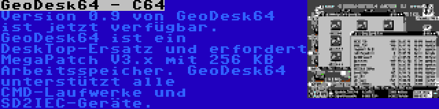 GeoDesk64 - C64 | Version 0.9 von GeoDesk64 ist jetzt verfügbar. GeoDesk64 ist ein DeskTop-Ersatz und erfordert MegaPatch V3.x mit 256 KB Arbeitsspeicher. GeoDesk64 unterstützt alle CMD-Laufwerke und SD2IEC-Geräte.