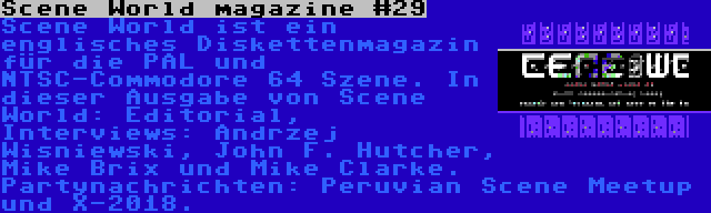 Scene World magazine #29 | Scene World ist ein englisches Diskettenmagazin für die PAL und NTSC-Commodore 64 Szene. In dieser Ausgabe von Scene World: Editorial, Interviews: Andrzej Wisniewski, John F. Hutcher, Mike Brix und Mike Clarke. Partynachrichten: Peruvian Scene Meetup und X-2018.