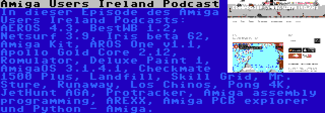 Amiga Users Ireland Podcast | In dieser Episode des Amiga Users Ireland Podcasts: AEROS 4.3, BestWB 1.2, Netsurf 3.9, Iris beta 62, Amiga Kit, AROS One v1.1, Apollo Gold Core 2.12, Romulator, Deluxe Paint 1, AmigaOS 3.1.4.1, Checkmate 1500 Plus, Landfill, Skill Grid, Mr. Sture, Runaway, Los Chinos, Pong 4K, JetHunt AGA, Protracker, Amiga assembly programming, AREXX, Amiga PCB explorer und Python - Amiga.