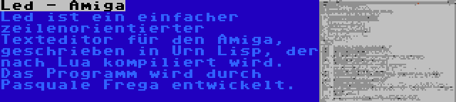 Led - Amiga | Led ist ein einfacher zeilenorientierter Texteditor für den Amiga, geschrieben in Urn Lisp, der nach Lua kompiliert wird. Das Programm wird durch Pasquale Frega entwickelt.