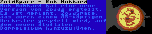 ZoidSpace - Rob Hubbard | Rob Hubbard hat eine neue Version von Zoids erstellt. Es ist geplant, ZoidSpace, das durch einem 85-köpfigen Orchester gespielt wird, auf dem neuen digitalen Doppelalbum hinzuzufügen.