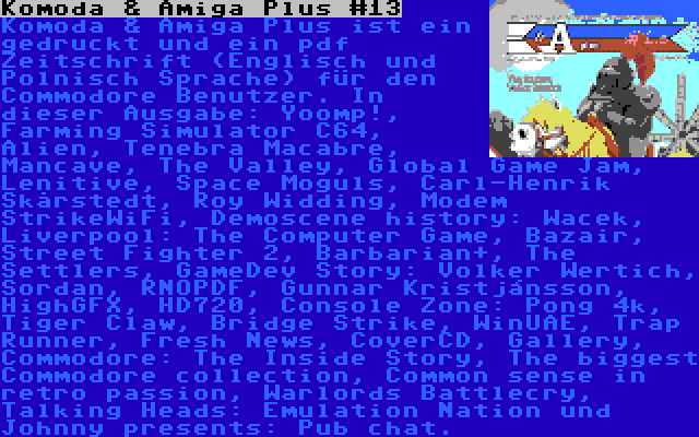 Komoda & Amiga Plus #13 | Komoda & Amiga Plus ist ein gedruckt und ein pdf Zeitschrift (Englisch und Polnisch Sprache) für den Commodore Benutzer. In dieser Ausgabe: Yoomp!, Farming Simulator C64, Alien, Tenebra Macabre, Mancave, The Valley, Global Game Jam, Lenitive, Space Moguls, Carl-Henrik Skårstedt, Roy Widding, Modem StrikeWiFi, Demoscene history: Wacek, Liverpool: The Computer Game, Bazair, Street Fighter 2, Barbarian+, The Settlers, GameDev Story: Volker Wertich, Sordan, RNOPDF, Gunnar Kristjánsson, HighGFX, HD720, Console Zone: Pong 4k, Tiger Claw, Bridge Strike, WinUAE, Trap Runner, Fresh News, CoverCD, Gallery, Commodore: The Inside Story, The biggest Commodore collection, Common sense in retro passion, Warlords Battlecry, Talking Heads: Emulation Nation und Johnny presents: Pub chat.