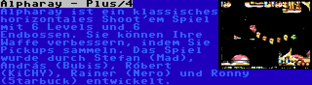 Alpharay - Plus/4 | Alpharay ist ein klassisches horizontales Shoot'em Spiel mit 6 Levels und 6 Endbossen. Sie können Ihre Waffe verbessern, indem Sie Pickups sammeln. Das Spiel wurde durch Stefan (Mad), András (Bubis), Róbert (KiCHY), Rainer (Nero) und Ronny (5tarbuck) entwickelt.