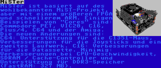 MiSTer | MiSTer ist basiert auf des wohlbekannten MiST-Projekt, aber mit einem größeren FPGA und schnellerem ARM. Einigen Beispielen von Cores sind: Commodore PET, VIC20, C16, Plus/4, C64 und der Amiga. Die neuen Änderungen sind: C64: Unterstützung für die C1351-Maus, Verbesserungen für die Joysticks und ein zweites Laufwerk. C16: Verbesserungen für die Datassette. Minimig: Verbesserungen bei CPU-Geschwindigkeit, SDRAM / Cache-Controller und Unterstützung für DDR3-Speicher (FastRAM: 327 MB).