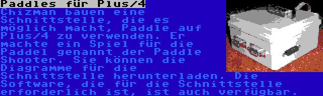 Paddles für Plus/4 | Chizman bauen eine Schnittstelle, die es möglich macht, Paddle auf Plus/4 zu verwenden. Er machte ein Spiel für die Paddel genannt der Paddle Shooter. Sie können die Diagramme für die Schnittstelle herunterladen. Die Software, die für die Schnittstelle erforderlich ist, ist auch verfügbar.