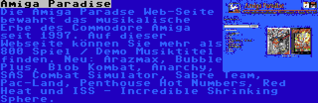 Amiga Paradise | Die Amiga Paradse Web-Seite bewahrt das musikalische Erbe des Commodore Amiga seit 1997. Auf dieser Webseite können Sie mehr als 800 Spiel / Demo Musiktitel finden. Neu: Arazmax, Bubble Plus, Blob Kombat, Anarchy, SAS Combat Simulator, Sabre Team, Pac-Land, Penthouse Hot Numbers, Red Heat und ISS - Incredible Shrinking Sphere.