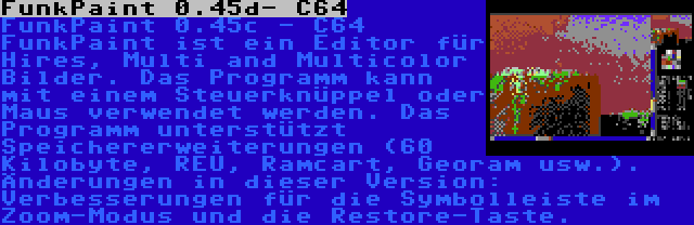 FunkPaint 0.45d- C64 | FunkPaint 0.45c - C64 FunkPaint ist ein Editor für Hires, Multi and Multicolor Bilder. Das Programm kann mit einem Steuerknüppel oder Maus verwendet werden. Das Programm unterstützt Speichererweiterungen (60 Kilobyte, REU, Ramcart, Georam usw.). Änderungen in dieser Version: Verbesserungen für die Symbolleiste im Zoom-Modus und die Restore-Taste.