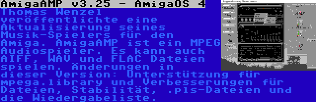 AmigaAMP v3.25 - AmigaOS 4 | Thomas Wenzel veröffentlichte eine Aktualisierung seines Musik-Spielers für den Amiga. AmigaAMP ist ein MPEG Audiospieler. Es kann auch AIFF, WAV und FLAC Dateien spielen. Änderungen in dieser Version: Unterstützung für mpega.library und Verbesserungen für Dateien, Stabilität, .pls-Dateien und die Wiedergabeliste.