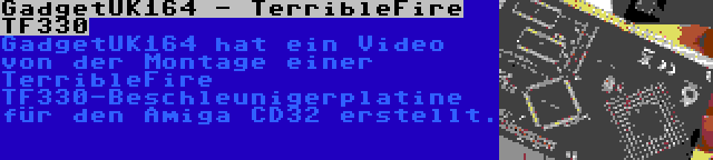 GadgetUK164 - TerribleFire TF330 | GadgetUK164 hat ein Video von der Montage einer TerribleFire TF330-Beschleunigerplatine für den Amiga CD32 erstellt.