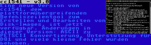 cc1541 - v3.0 | Eine neue Version von cc1541, dem plattformübergreifenden Befehlszeilentool zum Erstellen und Bearbeiten von Disk-Images, ist jetzt verfügbar. Änderungen in dieser Version: ASCII zu PETSCII Konvertierung, Unterstützung für D81 und viele kleine Fehler wurden behoben.