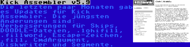 Kick Assembler v5.9 | Die letzten paar Monaten gab es Updates für Kick Assembler. Die jüngsten Änderungen sind: Verbesserungen für Skips, DOODLE-Dateien, .lohifill, .fillword, Escape-Zeichen, .fill, CmdArgument, Diskwriter und Segmente.