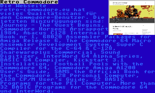 Retro Commodore | Die Webseite retro-commodore.eu hat vieles Qualitätsscans für den Commodore-Benutzer. Die letzten Hinzufügungen sind: Journey - The Quest Begins, Commodore Horsens Årsrapport 1984, Abacus C128 Internals Book nr 1, 68020 Assembler Packages for Amiga Release 6, The Commodore 64 Macro Assembler Development System, Super C Compiler for the C-64 & C-128, Sharewareplus Commercial, Sound Digitizer, InterWord 64 Alpha Series, BASIC 64 Compiler, Kickstart 3.1 Installation, Football Pools with the Commodore 64, Commodore Amiga A1200 User's Guide, SAMS the Official Book for the Commodore 128 Personal Computer, C128 CP/M User's Guide, 32 BASIC Programs for the PET Computer, More than 32 BASIC Programs for the Commodore 64 und InterWord.