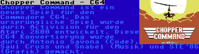 Chopper Command - C64 | Chopper Command ist ein neues Spiel für den Commodore C64. Das ursprüngliche Spiel wurde durch Activision für den Atari 2600 entwickelt. Diese C64 Konvertierung wurde durch Antonio Savona (Code), Saul Cross und Snabel (Musik) und STE'86 (Grafik) gemacht.