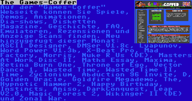 The Games-Coffer | Auf der Games-Coffer Webseite können Sie Spiele, Demos, Animationen, Dia-shows, Disketten Magazine, Geschichte, FAQ, Emulatoren, Rezensionen und Anzeige Scans finden. Neu hinzugefugt dieser Monat: ASCII Designer, DMSer V1.8c, Lyapunov, Word Power V1.3b, X-Beat Pro, Mad Factory, Norris, Nuke R Us (DE), Masters At Work Disc II, Maths Essay, Maxima, Retina Burn One, Throne of Ego, Vector Dance 1, Wasted Time, Wasted Time II, Time, Zyclonium, Abduction 96 Invite, D, Golden Oracle, Goldfire Megademo, The, Hypnotic Hammer 2, Happy Birthday, Instincts, Aniso, DarkConquest, Leap V2.0, Magic Forest 2, Wikinger II (DE) und Zonal War.